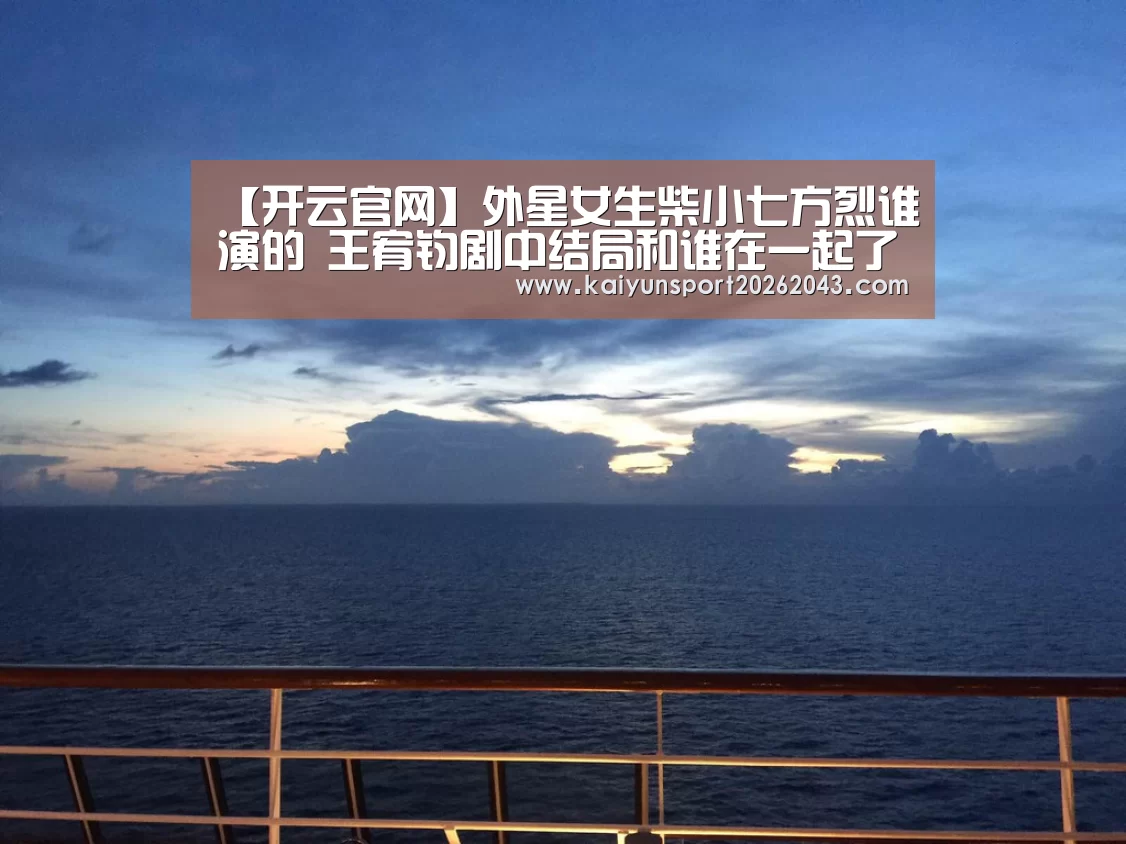 【开云官网】外星女生柴小七方烈谁演的 王宥钧剧中结局和谁在一起了(图3) 开云足球
